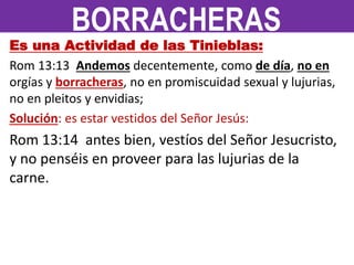 Es una Actividad de las Tinieblas:
Rom 13:13 Andemos decentemente, como de día, no en
orgías y borracheras, no en promiscuidad sexual y lujurias,
no en pleitos y envidias;
Solución: es estar vestidos del Señor Jesús:
Rom 13:14 antes bien, vestíos del Señor Jesucristo,
y no penséis en proveer para las lujurias de la
carne.
BORRACHERAS
 