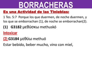 Es una Actividad de las Tinieblas:
1 Tes. 5:7 Porque los que duermen, de noche duermen, y
los que se emborrachan (1), de noche se emborrachan(2).
(1) G3182 μεθύσκω methuskō
Intoxicar
(2) G3184 μεθύω methuō
Estar bebido, beber mucho, vino con miel,
BORRACHERAS
 