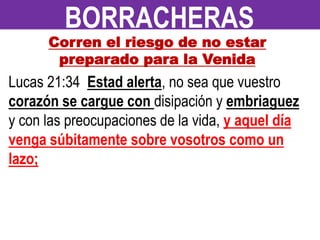 Corren el riesgo de no estar
preparado para la Venida
Lucas 21:34 Estad alerta, no sea que vuestro
corazón se cargue con disipación y embriaguez
y con las preocupaciones de la vida, y aquel día
venga súbitamente sobre vosotros como un
lazo;
BORRACHERAS
 