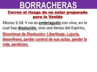 Corren el riesgo de no estar preparado
para la Venida
Efesios 5:18 Y no os embriaguéis con vino, en lo
cual hay disolución, sino sed llenos del Espíritu,
Sinonimos de Disolución: Libertinaje, Lujuria,
desenfreno, perder control de sus actos, perder la
vida, perdicion,
BORRACHERAS
 