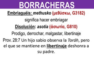 Embriaguéis: methusko (μεθύσκω, G3182)
significa hacer embriagar
Disolución: asotia (ἀσωτία, G810)
Prodigo, derrochar, malgastar, libertinaje
Prov. 28:7 Un hijo sabio observa la Toráh, pero
el que se mantiene en libertinaje deshonra a
su padre.
BORRACHERAS
 