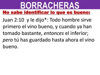 No sabe identificar lo que es bueno:
Juan 2:10 y le dijo*: Todo hombre sirve
primero el vino bueno, y cuando ya han
tomado bastante, entonces el inferior;
pero tú has guardado hasta ahora el vino
bueno.
BORRACHERAS
 