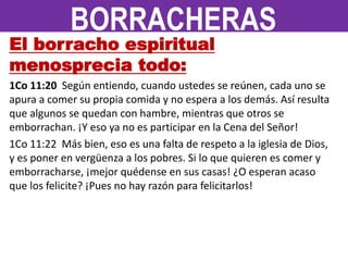 El borracho espiritual
menosprecia todo:
1Co 11:20 Según entiendo, cuando ustedes se reúnen, cada uno se
apura a comer su propia comida y no espera a los demás. Así resulta
que algunos se quedan con hambre, mientras que otros se
emborrachan. ¡Y eso ya no es participar en la Cena del Señor!
1Co 11:22 Más bien, eso es una falta de respeto a la iglesia de Dios,
y es poner en vergüenza a los pobres. Si lo que quieren es comer y
emborracharse, ¡mejor quédense en sus casas! ¿O esperan acaso
que los felicite? ¡Pues no hay razón para felicitarlos!
BORRACHERAS
 