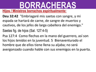 Hijos / Ministros borrachos espiritualmente:
Deu 32:42 "Embriagaré mis saetas con sangre, y mi
espada se hartará de carne, de sangre de muertos y
cautivos, de los jefes de larga cabellera del enemigo."
Saetas fig. de hijos (Sal. 127:4-5)
Psa 127:4 Como flechas en la mano del guerrero, así son
los hijos tenidos en la juventud. 5 Bienaventurado el
hombre que de ellos tiene llena su aljaba; no será
avergonzado cuando hable con sus enemigos en la puerta.
BORRACHERAS
 