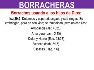 Borrachos usando a los hijos de Dios:
Isa 29:9 Deteneos y esperad, cegaos y sed ciegos. Se
embriagan, pero no con vino; se tambalean, pero no con licor.
Arrogancia (Jer. 48:26)
Amargura (Lam. 3:15)
Dolor y Horror (Eze. 23:33)
Veneno (Hab. 2:15)
Escases (Hag. 1:6)
BORRACHERAS
 