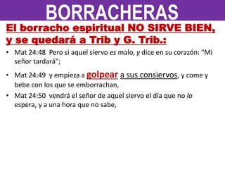 El borracho espiritual NO SIRVE BIEN,
y se quedará a Trib y G. Trib.:
• Mat 24:48 Pero si aquel siervo es malo, y dice en su corazón: "Mi
señor tardará";
• Mat 24:49 y empieza a golpear a sus consiervos, y come y
bebe con los que se emborrachan,
• Mat 24:50 vendrá el señor de aquel siervo el día que no lo
espera, y a una hora que no sabe,
BORRACHERAS
 