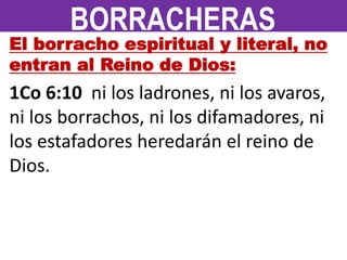 El borracho espiritual y literal, no
entran al Reino de Dios:
1Co 6:10 ni los ladrones, ni los avaros,
ni los borrachos, ni los difamadores, ni
los estafadores heredarán el reino de
Dios.
BORRACHERAS
 