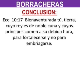 CONCLUSION:
Ecc_10:17 Bienaventurada tú, tierra,
cuyo rey es de noble cuna y cuyos
príncipes comen a su debida hora,
para fortalecerse y no para
embriagarse.
BORRACHERAS
 
