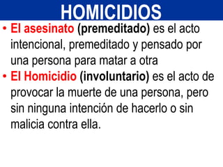 • El asesinato (premeditado) es el acto
intencional, premeditado y pensado por
una persona para matar a otra
• El Homicidio (involuntario) es el acto de
provocar la muerte de una persona, pero
sin ninguna intención de hacerlo o sin
malicia contra ella.
HOMICIDIOS
 