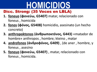 Dicc. Strong: (35 Veces en LBLA)
1. foneuo (φονεύω, G5407) matar, relacionado con
foneus , homicida
2. fonos (φόνος, G5408) homicidio, asesinato (un hecho
concreto)
3. anthropoktonos (ἀνθρωποκτόνος, G443) «matador de
hombre» anthropos , hombre; kteino , matar
4. androfonos (ἀνδροφόνος, G409) , (de aner , hombre, y
foneus , asesino
5. foneuo (φονεύω, G5407) , matar, relacionado con
foneus , homicida.
HOMICIDIOS
 