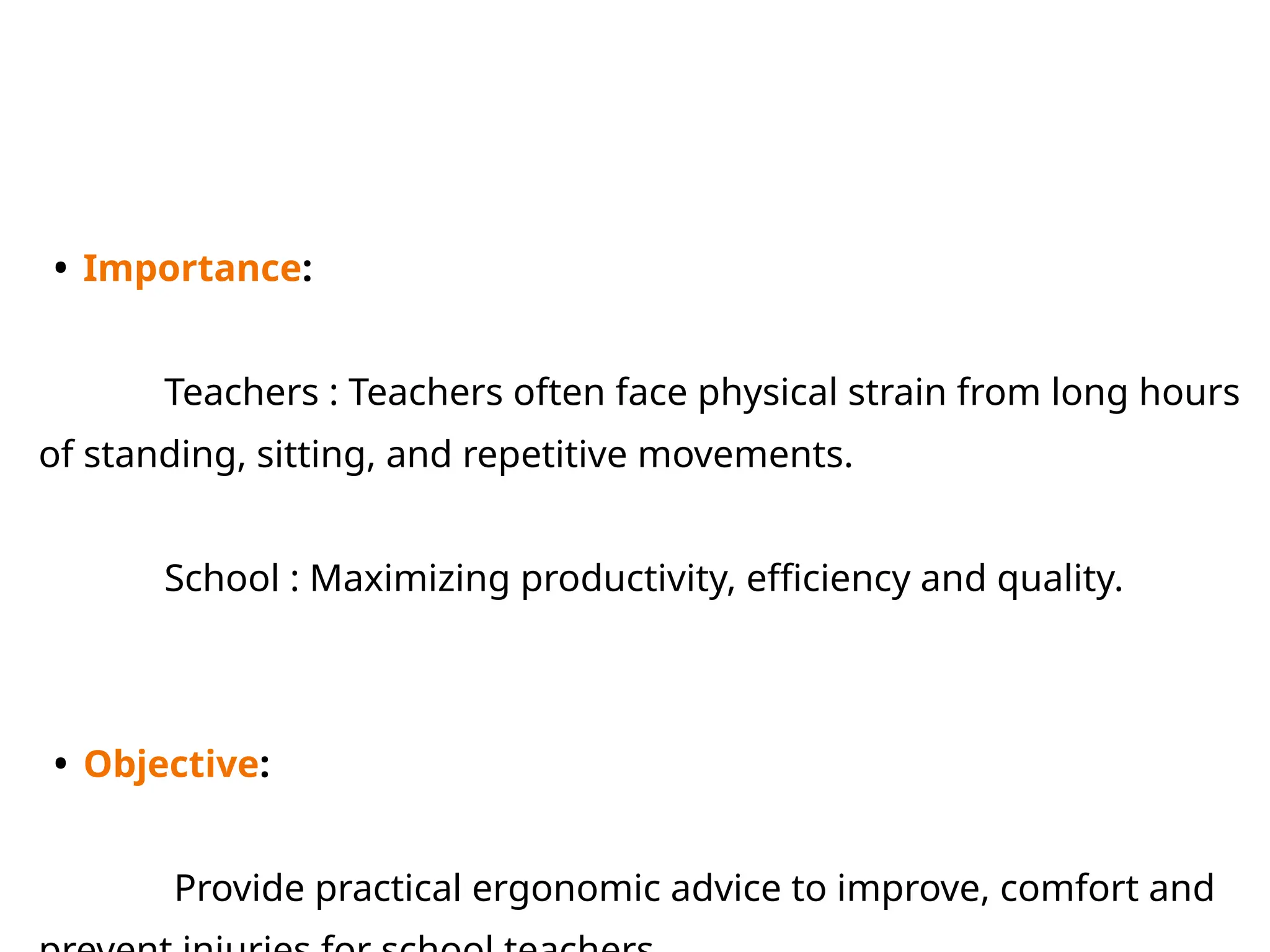• Importance:
Teachers : Teachers often face physical strain from long hours
of standing, sitting, and repetitive movements.
School : Maximizing productivity, efficiency and quality.
• Objective:
Provide practical ergonomic advice to improve, comfort and
 