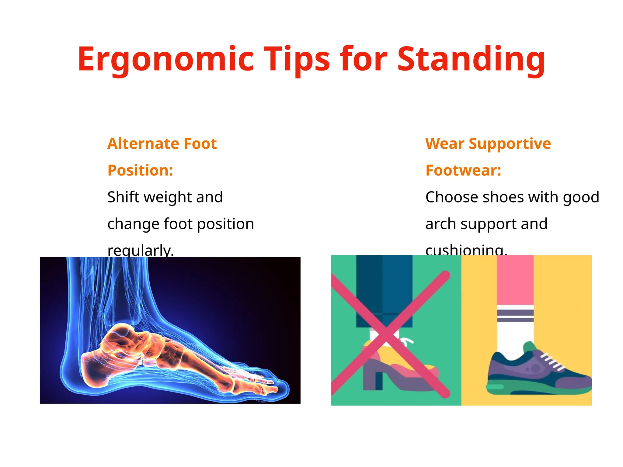 Ergonomic Tips for Standing
Alternate Foot
Position:
Shift weight and
change foot position
regularly.
Wear Supportive
Footwear:
Choose shoes with good
arch support and
cushioning.
 