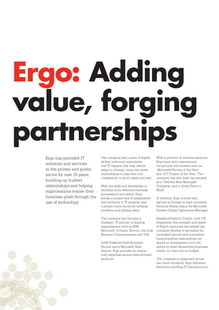 Ergo: Adding
value, forging
partnerships
  Ergo has provided IT          The company has a team of highly        With a portfolio of inhouse solutions
                                skilled technical consultants           Ergo have won international
  solutions and services        and IT experts that help clients        recognition and awards such as;
  to the private and public     adapt to change, using the latest       ‘Microsoft Partner of the Year’
  sector for over 19 years,     technologies to stay lean and           and ‘ICT Project of the Year’. The
                                competitive in good times and bad.      company has also been recognised
  building up trusted                                                   as a ‘Deloitte Best Managed
  relationships and helping     With the skills and knowledge to        Company’ and a ‘Great Place to
  organisations realise their   facilitate more effective business      Work’.
                                processes in any sector, Ergo
  business goals through the    brings a unique mix of pragmatism       In addition, Ergo are the only
  use of technology.            and authority to IT projects, and       partner in Europe to have achieved
                                a proven track record for tackling      Services Ready status for Microsoft
                                problems and adding value.              System Center Operations Manager.

                                The company has become a                Headquartered in Dublin, with 176
                                strategic IT partner to leading         employees, the strength and depth
                                organisations such as ESB,              of Ergo’s resources has helped the
                                Microsoft, Primark, Eircom, the Irish   company develop a reputation for
                                Revenue Commissioners and VHI.          unrivalled service and innovation.
                                                                        Long-standing relationships are
                                A HP Preferred Gold Business            based on transparency and the
                                Partner and a Microsoft Gold            ability to meet demanding business
                                Partner, Ergo provides its clients      needs, on time and on budget.
                                with expertise around best-of-breed
                                products.                               The company is organised across
                                                                        two main divisions, Ergo Software
                                                                        Solutions and Ergo IT Infrastructure.
 