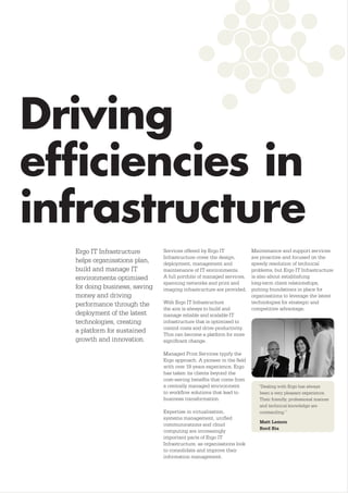 Driving
efﬁciencies in
infrastructure
  Ergo IT Infrastructure       Services offered by Ergo IT             Maintenance and support services
                               Infrastructure cover the design,        are proactive and focused on the
  helps organisations plan,    deployment, management and              speedy resolution of technical
  build and manage IT          maintenance of IT environments.         problems, but Ergo IT Infrastructure
  environments optimised       A full portfolio of managed services,   is also about establishing
                               spanning networks and print and         long-term client relationships,
  for doing business, saving   imaging infrastructure are provided.    putting foundations in place for
  money and driving                                                    organisations to leverage the latest
  performance through the      With Ergo IT Infrastructure             technologies for strategic and
                               the aim is always to build and          competitive advantage.
  deployment of the latest     manage reliable and scalable IT
  technologies, creating       infrastructure that is optimised to
                               control costs and drive productivity.
  a platform for sustained
                               This can become a platform for more
  growth and innovation.       signiﬁcant change.

                               Managed Print Services typify the
                               Ergo approach. A pioneer in the ﬁeld
                               with over 19 years experience, Ergo
                               has taken its clients beyond the
                               cost-saving beneﬁts that come from
                               a centrally managed environment            “Dealing with Ergo has always
                               to workﬂow solutions that lead to          been a very pleasant experience.
                               business transformation.                   Their friendly, professional manner
                                                                          and technical knowledge are
                               Expertise in virtualisation,               outstanding.”
                               systems management, uniﬁed
                                                                          Matt Lemon
                               communications and cloud
                                                                          Bord Bia
                               computing are increasingly
                               important parts of Ergo IT
                               Infrastructure, as organisations look
                               to consolidate and improve their
                               information management.
 