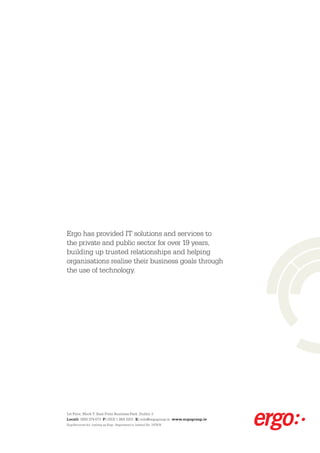 Ergo has provided IT solutions and services to
the private and public sector for over 19 years,
building up trusted relationships and helping
organisations realise their business goals through
the use of technology.




1st Floor, Block T, East Point Business Park, Dublin 3
Locall: 1850 374 673 F: (353) 1 884 3201 E: info@ergogroup.ie www.ergogroup.ie
ErgoServices ltd. trading as Ergo. Registered in Ireland No. 197876.
 
