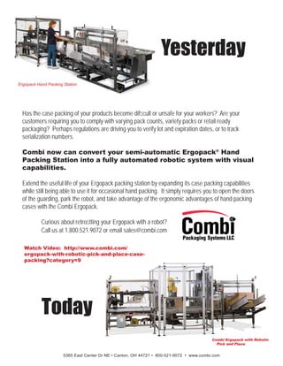 Has the case packing of your products become difﬁcult or unsafe for your workers? Are your
customers requiring you to comply with varying pack counts, variety packs or retail ready
packaging? Perhaps regulations are driving you to verify lot and expiration dates, or to track
serialization numbers.
Combi now can convert your semi-automatic Ergopack®
Hand
Packing Station into a fully automated robotic system with visual
capabilities.
Extend the useful life of your Ergopack packing station by expanding its case packing capabilities
while still being able to use it for occasional hand packing. It simply requires you to open the doors
of the guarding, park the robot, and take advantage of the ergonomic advantages of hand packing
cases with the Combi Ergopack.
Yesterday
Today
Watch Video: http://www.combi.com/
ergopack-with-robotic-pick-and-place-case-
packing?category=9
5365 East Center Dr NE • Canton, OH 44721 • 800-521-9072 • www.combi.com
Ergopack Hand Packing Station
Curious about retroﬁtting your Ergopack with a robot?
Call us at 1.800.521.9072 or email sales@combi.com
 
