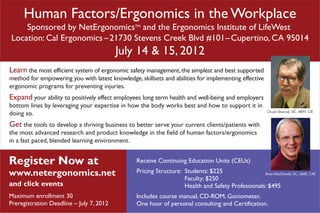 Human Factors/Ergonomics in the Workplace
    Sponsored by NetErgonomicsTM and the Ergonomics Institute of LifeWest
Location: Cal Ergonomics – 21730 Stevens Creek Blvd #101 – Cupertino, CA 95014
                                          July 14 & 15, 2012
Learn the most efficient system of ergonomic safety management, the simplest and best supported
method for empowering you with latest knowledge, skillsets and abilities for implementing effective
ergonomic programs for preventing injuries.
Expand your ability to positively effect employees long term health and well-being and employers
bottom lines by leveraging your expertise in how the body works best and how to support it in
                                                                                                          Chuck Sherrod, DC, MPH, CIE
doing so.
Get the tools to develop a thriving business to better serve your current clients/patients with
the most advanced research and product knowledge in the field of human factors/ergonomics
in a fast paced, blended learning environment.


Register Now at                                  Receive Continuing Education Units (CEUs)

www.netergonomics.net                            Pricing Structure: Students: $225                 Brian MacDonald, DC, QME, CAE
                                                                    Faculty: $250
and click events                                                    Health and Safety Professionals: $495
Maximum enrollment 30                            Includes course manual, CD-ROM, Goniometer,
Preregistration Deadline – July 7, 2012          One hour of personal consulting and Certification.
 