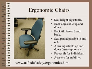 Ergonomic Chairs
• Seat height adjustable.
• Back adjustable up and
down.
• Back tilt forward and
back.
• Seat pan adjustable in and
out.
• Arms adjustable up and
down (arms optional).
• Proper fit for individual.
• 5 casters for stability.
www.uaf.edu/safety/ergonomics.htm
 