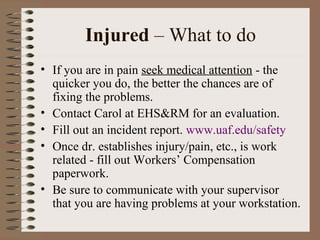 Injured – What to do
• If you are in pain seek medical attention - the
quicker you do, the better the chances are of
fixing the problems.
• Contact Carol at EHS&RM for an evaluation.
• Fill out an incident report. www.uaf.edu/safety
• Once dr. establishes injury/pain, etc., is work
related - fill out Workers’ Compensation
paperwork.
• Be sure to communicate with your supervisor
that you are having problems at your workstation.
 