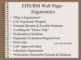EHS/RM Web Page -
Ergonomics
• What is Ergonomics?
• UAF Ergonomic Program
• Potential Hazards & Possible Solutions
• Avoiding the “Mouse Trap”
• Workstation Checklists
• Ergonomic Evaluation Request Form
• Web Links
• UAF Approved Chairs
• Laboratory Ergonomics
• Workstation Discomfort Systems & Solutions
www.uaf.edu/safety
 