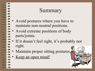 Summary
• Avoid postures where you have to
maintain non-neutral positions.
• Avoid extreme positions of body
parts/joints.
• If it doesn’t feel right, it’s probably not
right.
• Maintain proper sitting postures.
• Keep an open mind!
 