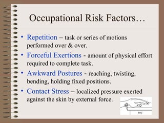Occupational Risk Factors…
• Repetition – task or series of motions
performed over & over.
• Forceful Exertions - amount of physical effort
required to complete task.
• Awkward Postures - reaching, twisting,
bending, holding fixed positions.
• Contact Stress – localized pressure exerted
against the skin by external force.
 