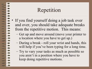 Repetition
• If you find yourself doing a job task over
and over, you should take adequate breaks
from the repetitive motion. This means:
– Get up and move around (move your printer to
a location where you have to get up.)
– During a break - roll your wrist and hands, this
will help if you’ve been typing for a long time.
– Try to vary your tasks as much as possible so
you aren’t in a position where you have to
keep doing repetitive motions.
 