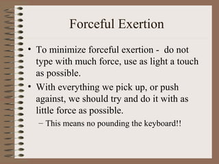 Forceful Exertion
• To minimize forceful exertion - do not
type with much force, use as light a touch
as possible.
• With everything we pick up, or push
against, we should try and do it with as
little force as possible.
– This means no pounding the keyboard!!
 