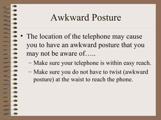 Awkward Posture
• The location of the telephone may cause
you to have an awkward posture that you
may not be aware of…..
– Make sure your telephone is within easy reach.
– Make sure you do not have to twist (awkward
posture) at the waist to reach the phone.
 
