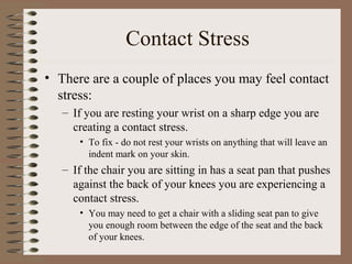 Contact Stress
• There are a couple of places you may feel contact
stress:
– If you are resting your wrist on a sharp edge you are
creating a contact stress.
• To fix - do not rest your wrists on anything that will leave an
indent mark on your skin.
– If the chair you are sitting in has a seat pan that pushes
against the back of your knees you are experiencing a
contact stress.
• You may need to get a chair with a sliding seat pan to give
you enough room between the edge of the seat and the back
of your knees.
 