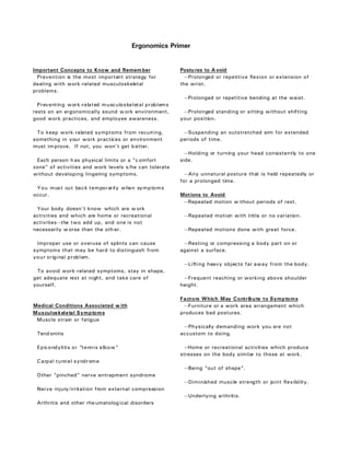 Ergonomics Primer


Important Concepts to Know and Remem ber                Postu res to A void
  Prevention is the most important strategy for           --Prolonged or repetitive flexion or extension of
dealing with work-related musculoskeletal               the wrist.
problems.
                                                         --Prolonged or repetitive bending at the waist.
  Preventing work-related musculoskeletal problems
rests on an ergonomically sound w ork environment,       --Prolonged standing or sitting without shifting
good work practices, and employee awareness.            your position.

 To keep work-related symptoms from recurring,           --Suspending an outstretched arm for extended
something in your work practices or environment         periods of time.
must im prove. If not, you won’t get b etter.
                                                          --Holding or turning your head consistently to one
 Each person h as physical limits or a "c omfort        side.
zone" of activities and work levels s/he can tolerate
without developing lingering symptoms.                    --Any unnatural posture that is held repeatedly or
                                                        for a prolonged time.
 You must cut back temporarily when symptoms
occur.                                                  Mot ions to Avoid
                                                         --Repeated motion w ithout periods of rest.
 Your body doesn't know which are w ork
activities and which are home or recreational            --Repeated motion with little or no variation.
activities--the two add up, and one is not
necessarily w orse than the oth er.                      --Repeated motions done with great force.

 Improper use or overuse of splints can cause            --Resting or compressing a body part on or
symptoms that may be hard to distinguish from           against a surface.
your original problem.
                                                         --Lifting heavy objects far away from the body.
 To avoid work-related symptoms, stay in shape,
get adequate rest at night, and take care of             --Frequent reaching or working above shoulder
yourself.                                               height.

                                                        Factors Which May Contribute to Symptoms
Medical Conditions Associated w ith                      --Furniture or a work area arrangement which
Musculoskeletal Symptoms                                produces bad postures.
 Muscle strain or fatigue
                                                         --Physically demanding work you are not
 Tend onitis                                            accustom to doing.

 Epicondylitis or “tennis elbow”                          –Home or recreational activities which produce
                                                        stresses on the body similar to those at work.
 Carpal tunnel syndrome
                                                         --Being “out of shape”.
 Other “pinched” nerve entrapment syndrome
                                                         --Diminished muscle strength or joint flexibility.
 Nerve injury/irritation from external compression
                                                         --Underlying arthritis.
 Arthritis and other rhe umatolog ical disorders
 