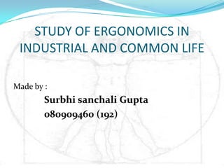 STUDY OF ERGONOMICS IN
 INDUSTRIAL AND COMMON LIFE

Made by :
        Surbhi sanchali Gupta
        080909460 (192)
 