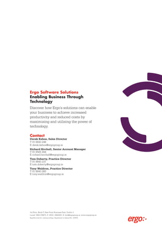 Ergo Software Solutions
Enabling Business Through
Technology
Discover how Ergo’s solutions can enable
your business to achieve increased
productivity and reduced costs by
maximising and utilising the power of
technology.

Contact
Derek Kehoe, Sales Director
T 01 8843 248
E derek.kehoe@ergogroup.ie
Richard Birchall, Senior Account Manager
T 01 8565 944
E richard.birchall@ergogroup.ie
Tom Doherty, Practice Director
T 01 8843 231
E tom.doherty@ergogroup.ie
Tony Waldron, Practice Director
T 01 8843 260
E tony.waldron@ergogroup.ie




1st Floor, Block T, East Point Business Park, Dublin 3
Locall: 1850 374673, F: (353) 1 8843201, E: Info@ergogroup.ie, www.ergogroup.ie
ErgoServices ltd. trading as Ergo, Registered in Ireland No. 197876.
 