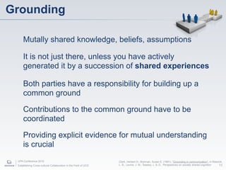 Grounding

     Mutally shared knowledge, beliefs, assumptions

     It is not just there, unless you have actively
     generated it by a succession of shared experiences

     Both parties have a responsibility for building up a
     common ground

     Contributions to the common ground have to be
     coordinated

     Providing explicit evidence for mutual understanding
     is crucial
 UPA Conference 2010                                             Clark, Herbert H.; Brennan, Susan E. (1991), "Grounding in communication", in Resnick,
 Establishing Cross-cultural Collaboration in the Field of UCD   L. B.; Levine, J. M.; Teasley, J. S. D., Perspectives on socially shared cognition 11
 