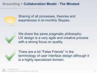 Grounding > Collaboration Model - The Mindset


                        Sharing of all processes, theories and
                        experiences in bi-monthly Skypes.


                        We share the same pragmatic philosophy:
                        UX design is a very agile and creative process
                        with a strong focus on quality.

                        There are a lot “False Friends” in the
                        terminology of user interface design although it
                        is a highly specialized domain.

   UPA Conference 2010
   Establishing Cross-cultural Collaboration in the Field of UCD           17
 