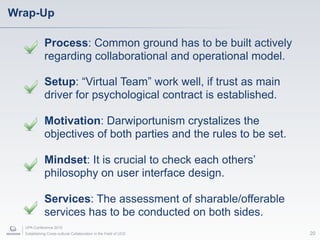 Wrap-Up

             Process: Common ground has to be built actively
             regarding collaborational and operational model.

             Setup: “Virtual Team” work well, if trust as main
             driver for psychological contract is established.

             Motivation: Darwiportunism crystalizes the
             objectives of both parties and the rules to be set.

             Mindset: It is crucial to check each others’
             philosophy on user interface design.

             Services: The assessment of sharable/offerable
             services has to be conducted on both sides.
  UPA Conference 2010
  Establishing Cross-cultural Collaboration in the Field of UCD    20
 