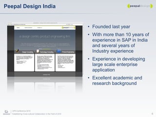 Peepal Design India


                                                                   • Founded last year
                                                                   • With more than 10 years of
                                                                     experience in SAP in India
                                                                     and several years of
                                                                     Industry experience
                                                                   • Experience in developing
                                                                     large scale enterprise
                                                                     application
                                                                   • Excellent academic and
                                                                     research background




   UPA Conference 2010
   Establishing Cross-cultural Collaboration in the Field of UCD                                  6
 