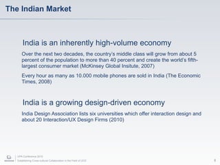 The Indian Market



       India is an inherently high-volume economy
      Over the next two decades, the country’s middle class will grow from about 5
      percent of the population to more than 40 percent and create the world’s fifth-
      largest consumer market (McKinsey Global Insitute, 2007)
      Every hour as many as 10.000 mobile phones are sold in India (The Economic
      Times, 2008)



       India is a growing design-driven economy
      India Design Association lists six universities which offer interaction design and
      about 20 Interaction/UX Design Firms (2010)




   UPA Conference 2010
   Establishing Cross-cultural Collaboration in the Field of UCD                           8
 