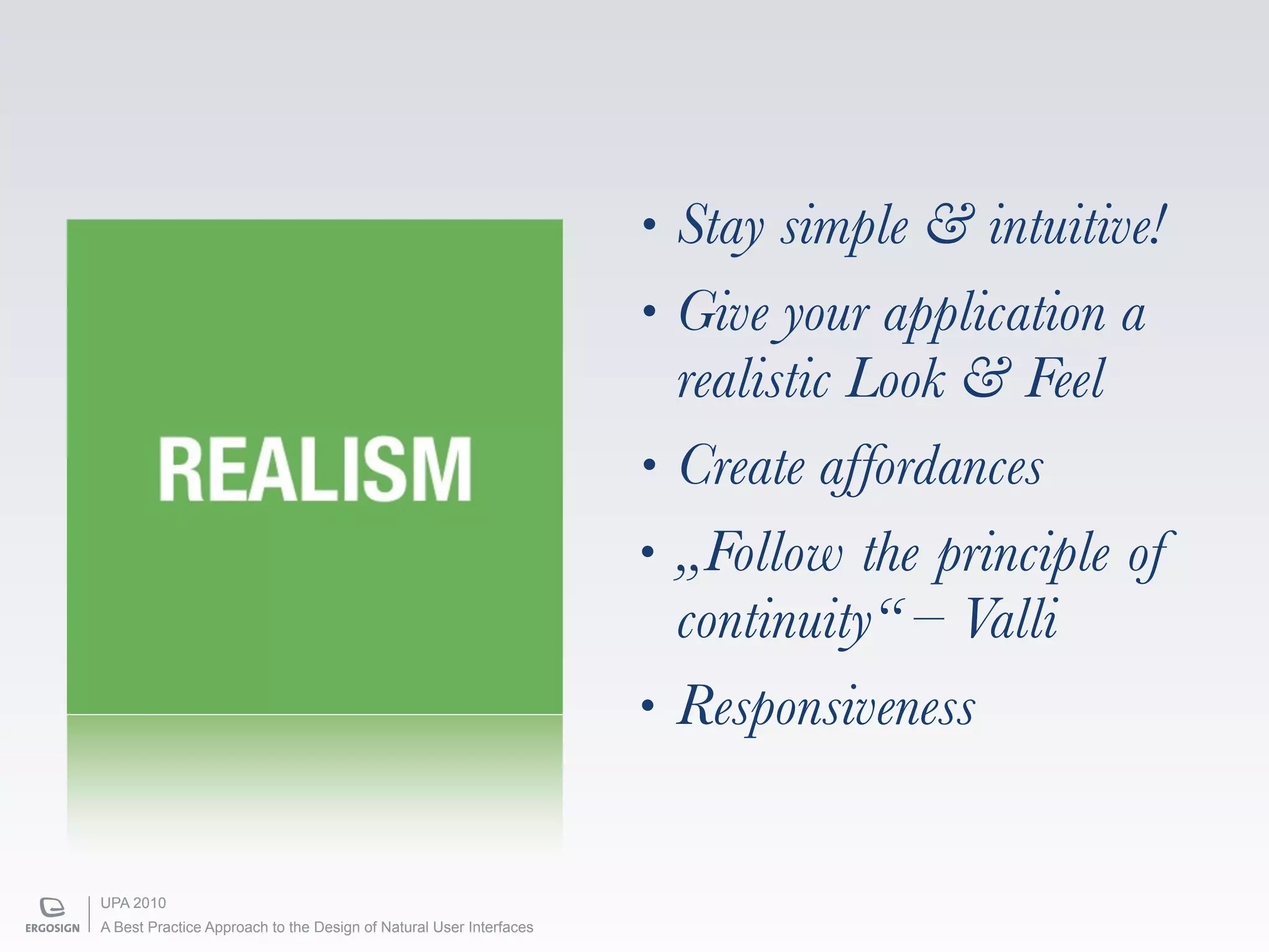 •   Stay simple & intuitive!
                                                                    •   Give your application a
                                                                        realistic Look & Feel
        REALISM                                                     •   Create affordances
                                                                    •   „Follow the principle of
                                                                        continuity“ – Valli
                                                                    •   Responsiveness


UPA 2010
A Best Practice Approach to the Design of Natural User Interfaces
 