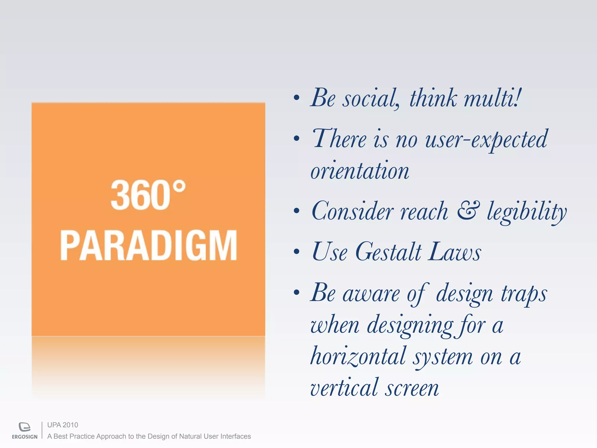 •   Be social, think multi!
                                                                    •   There is no user-expected
                                                                        orientation
     360°                                                           •   Consider reach & legibility
   PARADIGM                                                         •   Use Gestalt Laws
                                                                    •   Be aware of design traps
                                                                        when designing for a
                                                                        horizontal system on a
                                                                        vertical screen
UPA 2010
A Best Practice Approach to the Design of Natural User Interfaces
 
