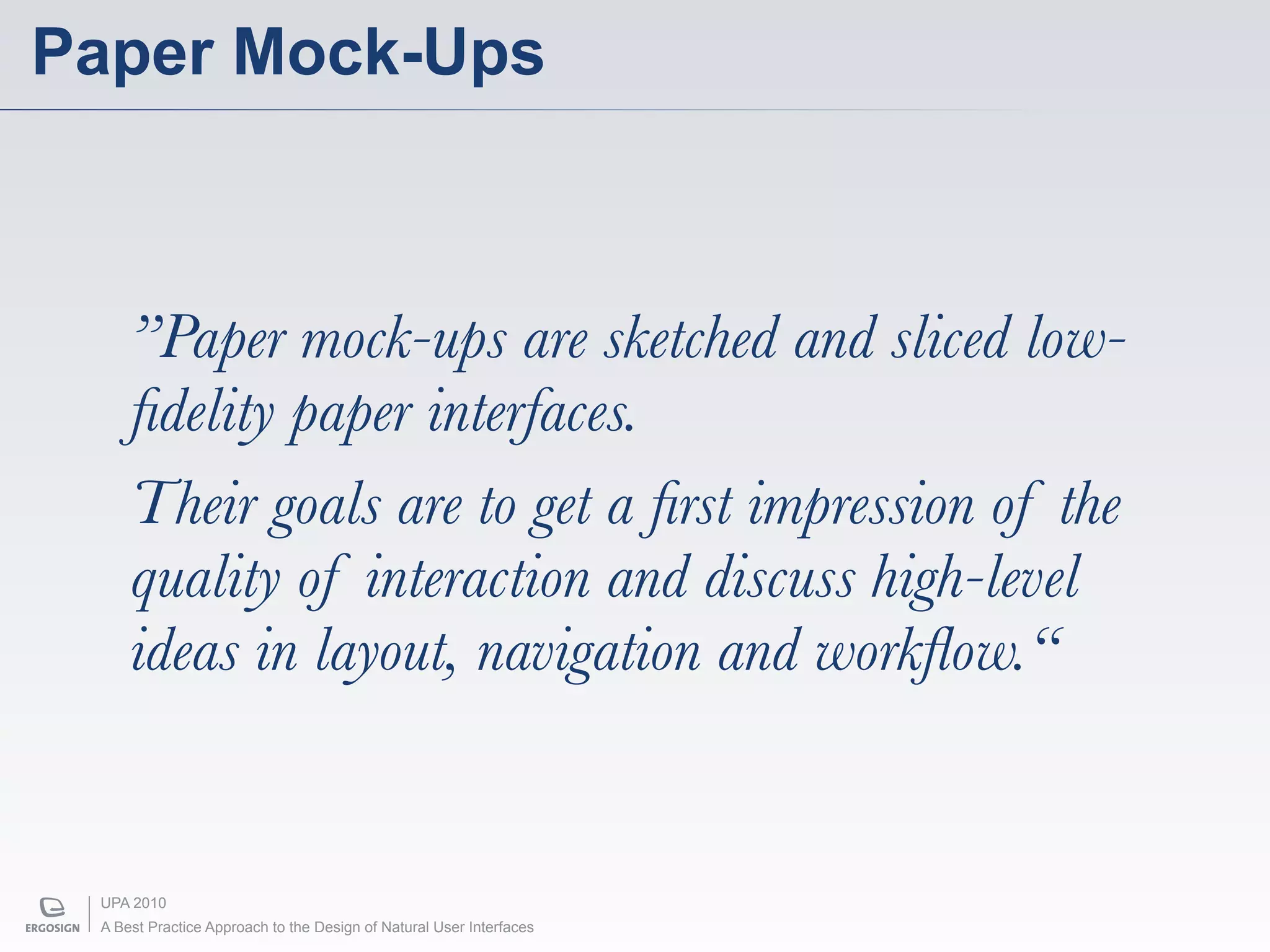 Paper Mock-Ups



     ”Paper mock-ups are sketched and sliced low-
     ﬁdelity paper interfaces.
     Their goals are to get a ﬁrst impression of the
     quality of interaction and discuss high-level
     ideas in layout, navigation and workﬂow.“


 UPA 2010
 A Best Practice Approach to the Design of Natural User Interfaces
 