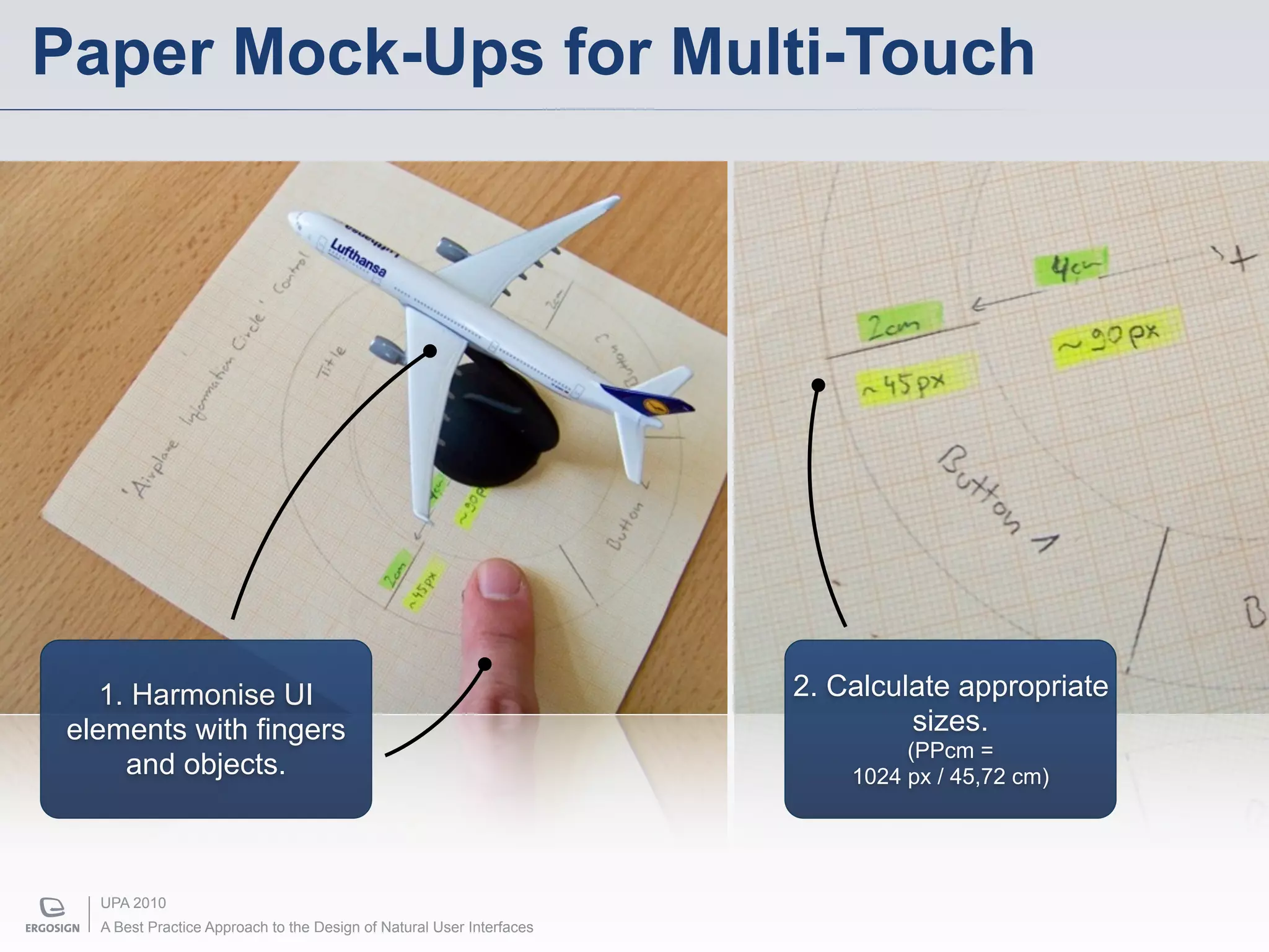 Paper Mock-Ups for Multi-Touch




    1. Harmonise UI                                                    2. Calculate appropriate
 elements with fingers                                                          sizes.
                                                                                (PPcm =
      and objects.                                                         1024 px / 45,72 cm)




   UPA 2010
   A Best Practice Approach to the Design of Natural User Interfaces
 
