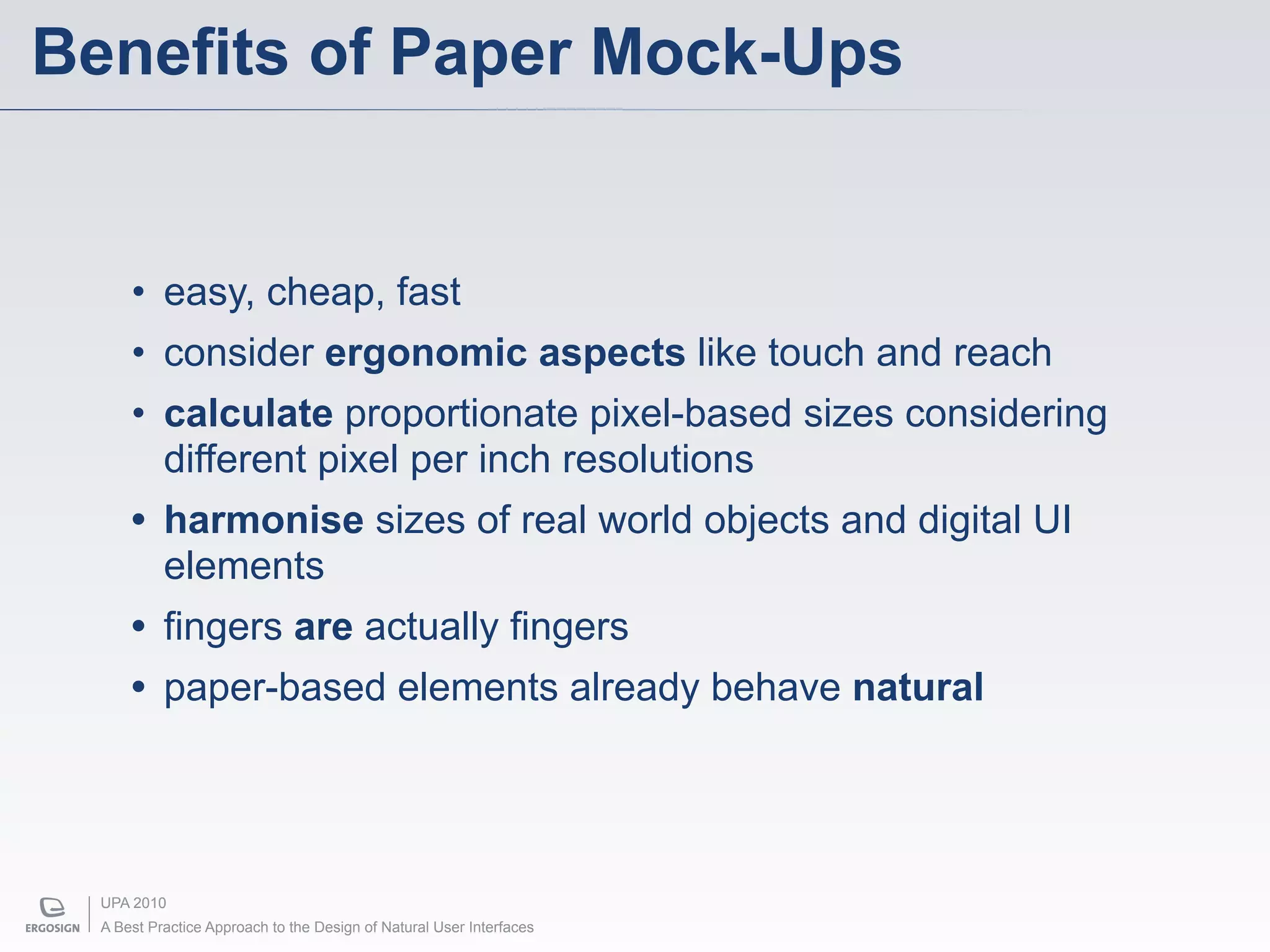 Benefits of Paper Mock-Ups


      • easy, cheap, fast
      • consider ergonomic aspects like touch and reach
      • calculate proportionate pixel-based sizes considering
        different pixel per inch resolutions
      • harmonise sizes of real world objects and digital UI
        elements
      • fingers are actually fingers
      • paper-based elements already behave natural




  UPA 2010
  A Best Practice Approach to the Design of Natural User Interfaces
 