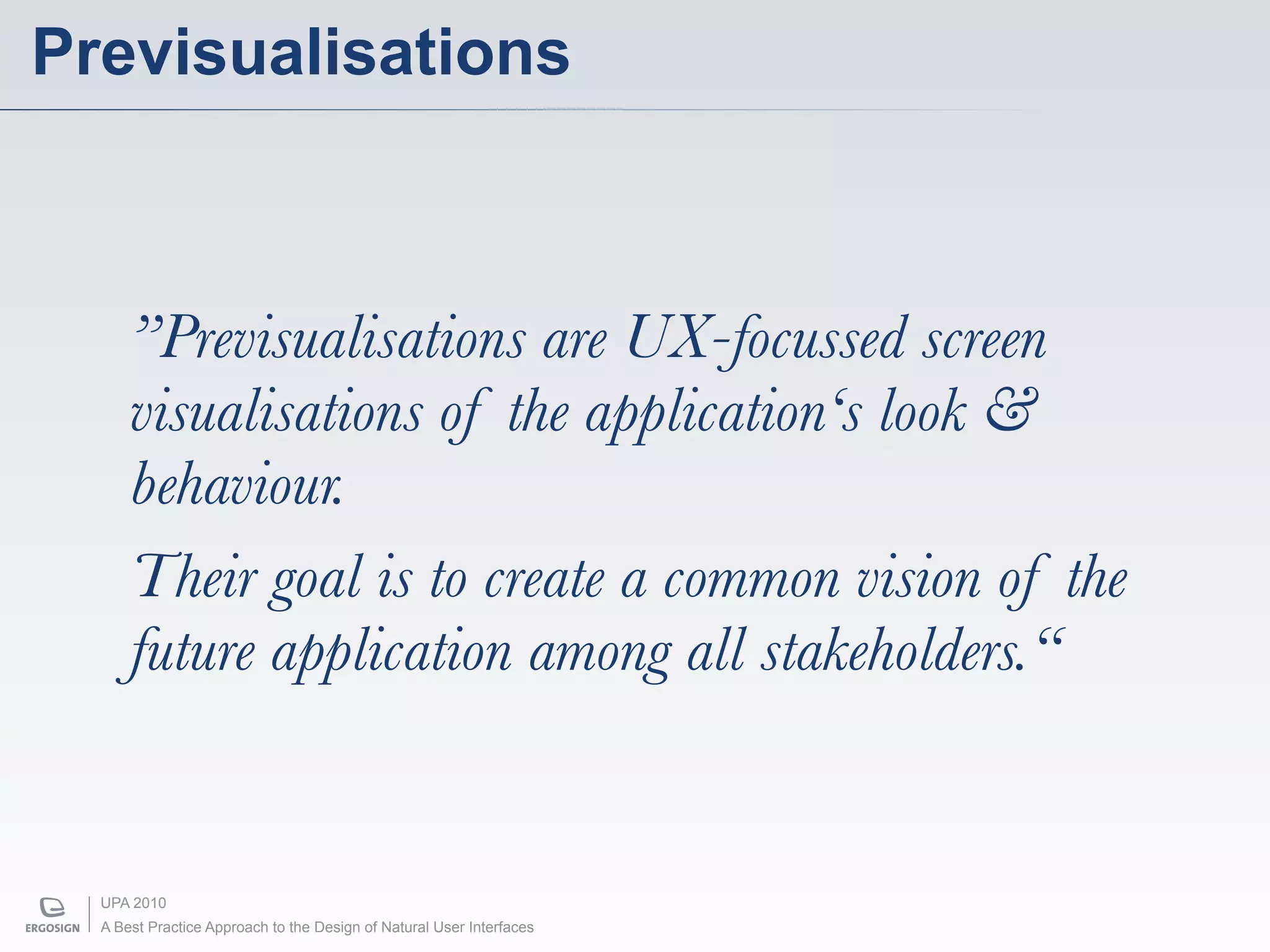 Previsualisations



      ”Previsualisations are UX-focussed screen
      visualisations of the application‘s look &
      behaviour.
      Their goal is to create a common vision of the
      future application among all stakeholders.“


  UPA 2010
  A Best Practice Approach to the Design of Natural User Interfaces
 