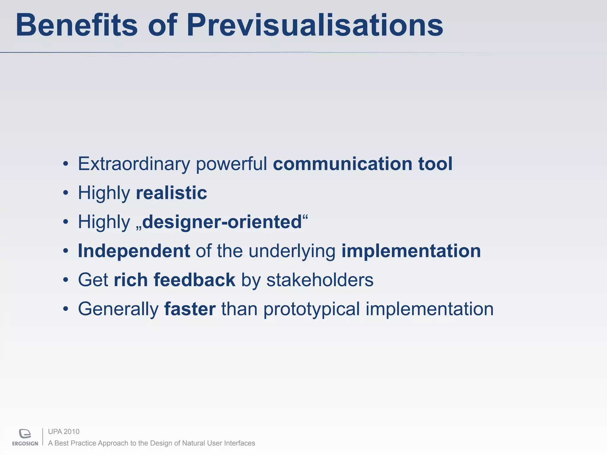 Benefits of Previsualisations



      • Extraordinary powerful communication tool
      • Highly realistic
      • Highly „designer-oriented“
      • Independent of the underlying implementation
      • Get rich feedback by stakeholders
      • Generally faster than prototypical implementation




  UPA 2010
  A Best Practice Approach to the Design of Natural User Interfaces
 