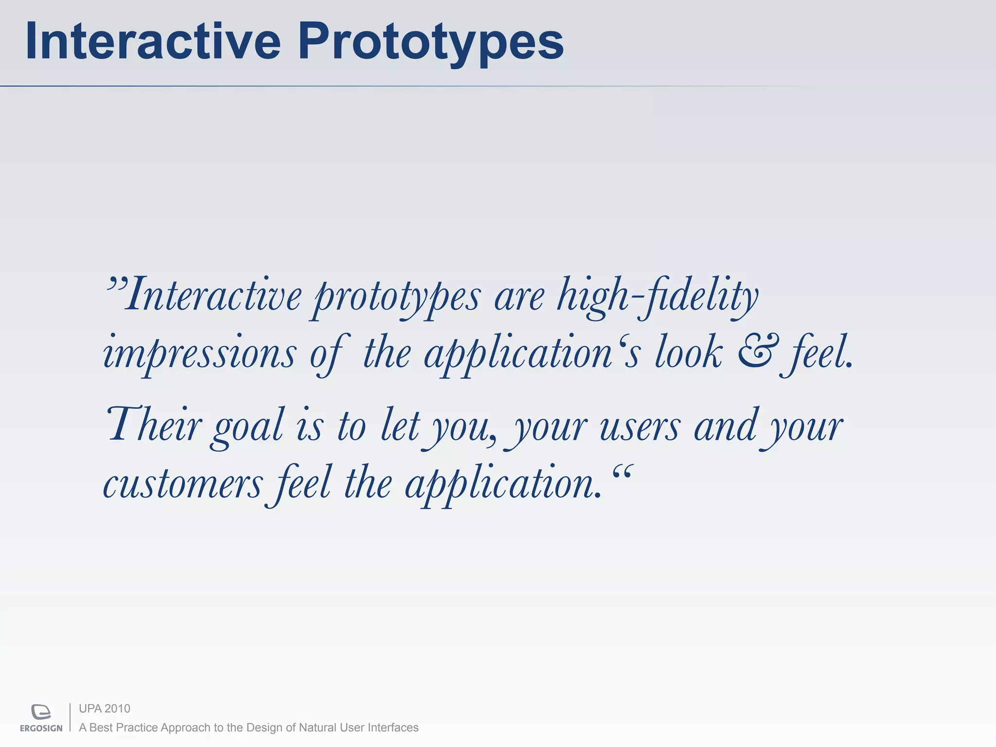 Interactive Prototypes



      ”Interactive prototypes are high-ﬁdelity
      impressions of the application‘s look & feel.
      Their goal is to let you, your users and your
      customers feel the application.“



  UPA 2010
  A Best Practice Approach to the Design of Natural User Interfaces
 
