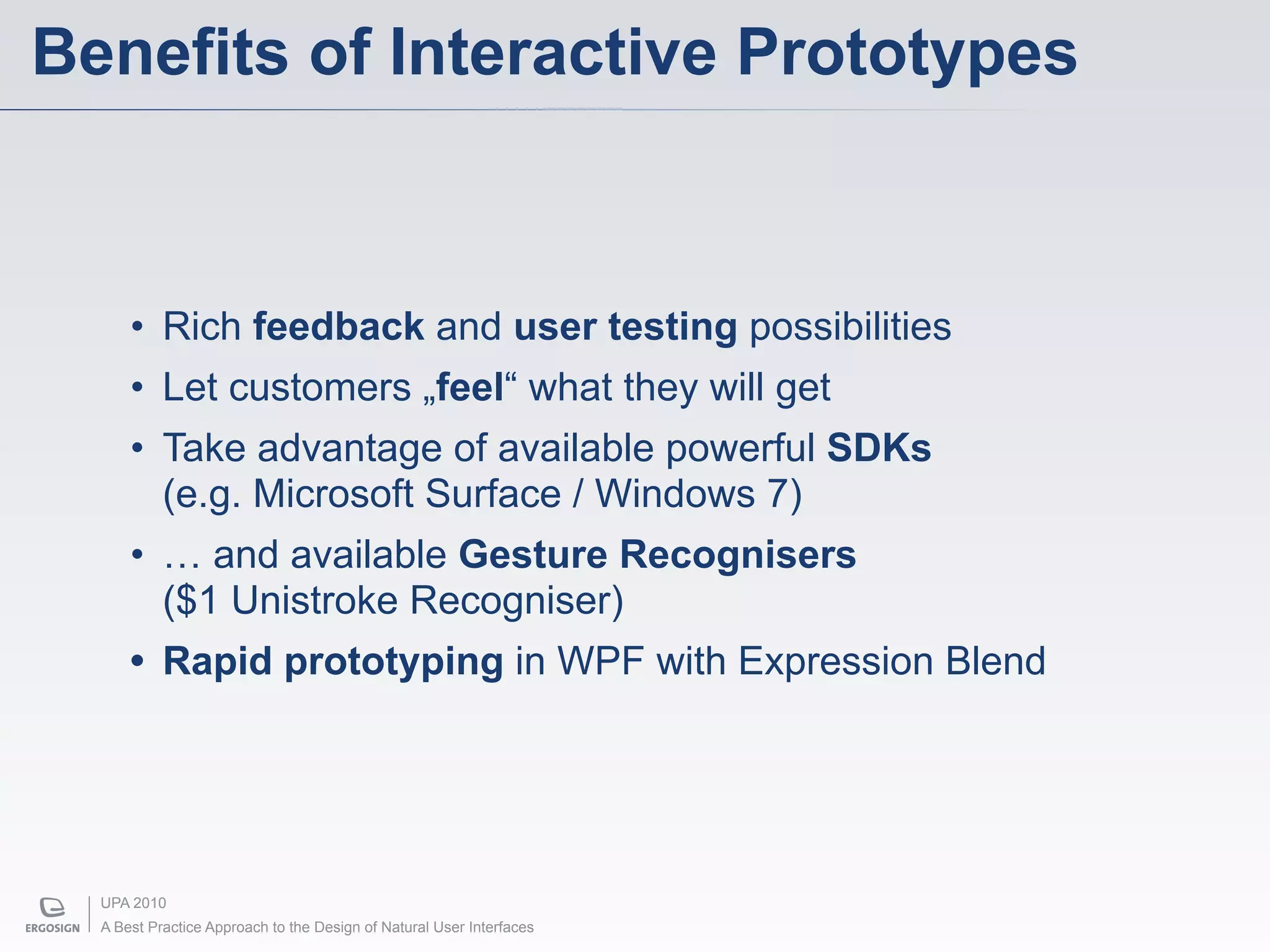 Benefits of Interactive Prototypes



      • Rich feedback and user testing possibilities
      • Let customers „feel“ what they will get
      • Take advantage of available powerful SDKs
        (e.g. Microsoft Surface / Windows 7)
      • … and available Gesture Recognisers
        ($1 Unistroke Recogniser)
      • Rapid prototyping in WPF with Expression Blend




  UPA 2010
  A Best Practice Approach to the Design of Natural User Interfaces
 