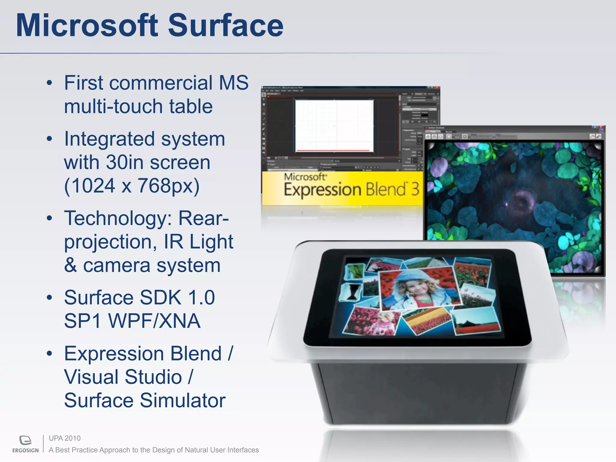 Microsoft Surface
 • First commercial MS
   multi-touch table
 • Integrated system
   with 30in screen
   (1024 x 768px)
 • Technology: Rear-
   projection, IR Light
   & camera system
 • Surface SDK 1.0
   SP1 WPF/XNA
 • Expression Blend /
   Visual Studio /
   Surface Simulator
  UPA 2010
  A Best Practice Approach to the Design of Natural User Interfaces
 