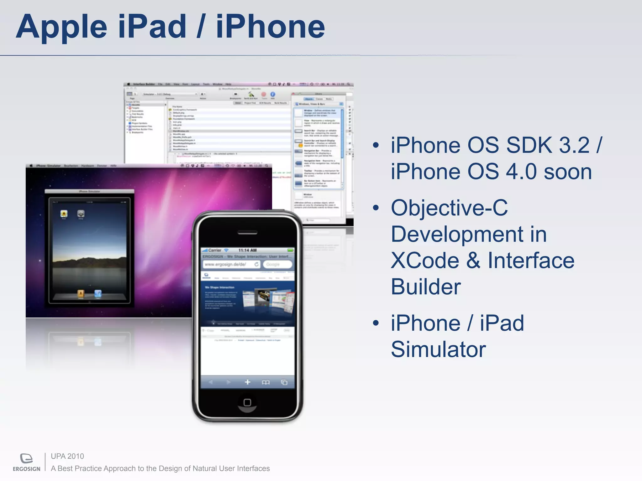 Apple iPad / iPhone


                                                                      • iPhone OS SDK 3.2 /
                                                                        iPhone OS 4.0 soon
                                                                      • Objective-C
                                                                        Development in
                                                                        XCode & Interface
                                                                        Builder
                                                                      • iPhone / iPad
                                                                        Simulator



  UPA 2010
  A Best Practice Approach to the Design of Natural User Interfaces
 