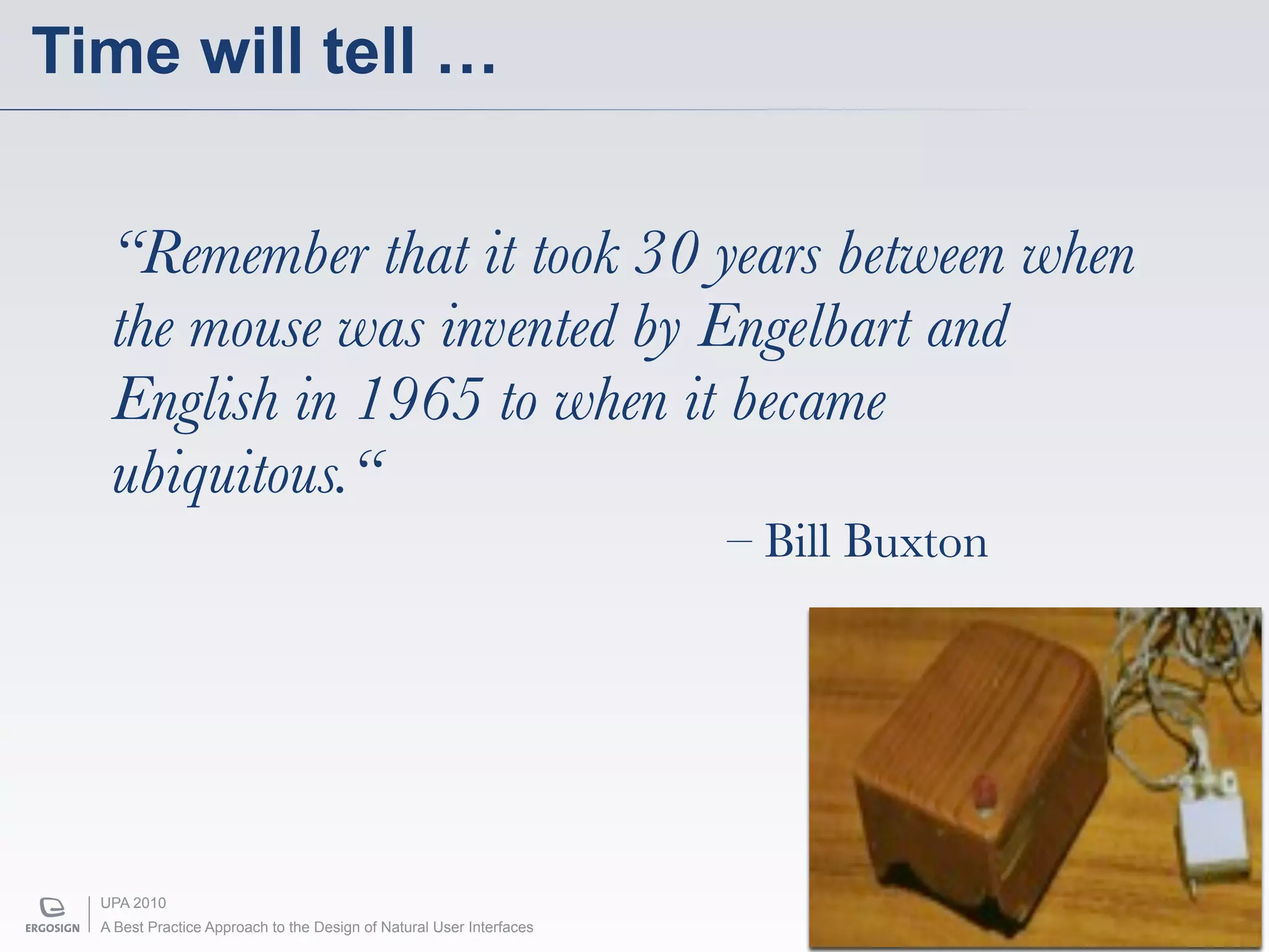 Time will tell …


   “Remember that it took 30 years between when
   the mouse was invented by Engelbart and
   English in 1965 to when it became
   ubiquitous.“
                                                                      – Bill Buxton




  UPA 2010
  A Best Practice Approach to the Design of Natural User Interfaces
 